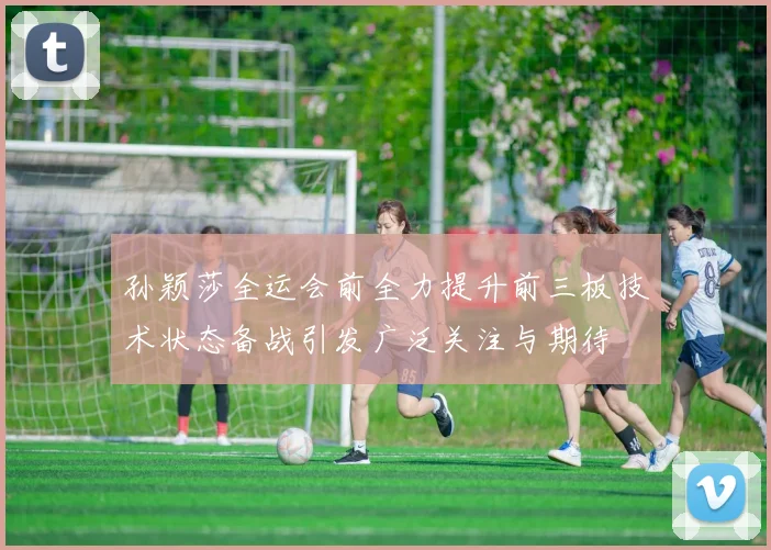 孙颖莎全运会前全力提升前三板技术状态备战引发广泛关注与期待